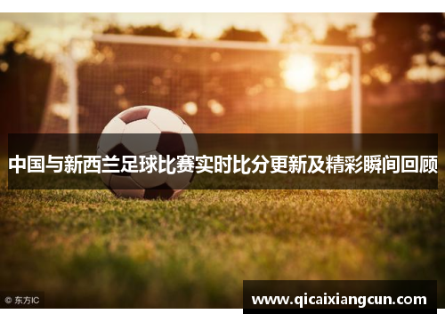 中国与新西兰足球比赛实时比分更新及精彩瞬间回顾
